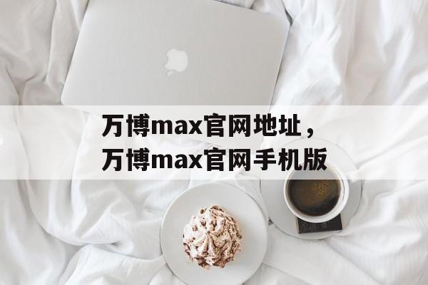 万博max官网地址，万博max官网手机版